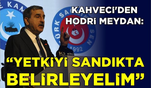 Kahveci’den hodri meydan: “Yetkiyi sandıkta belirleyelim”