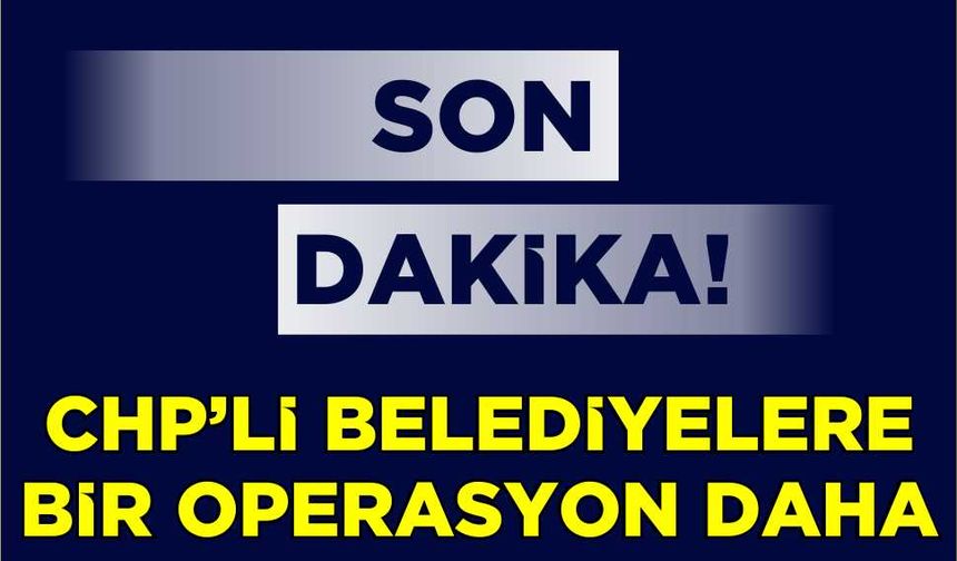 Son Dakika! CHP'li belediyelere bir operasyon daha